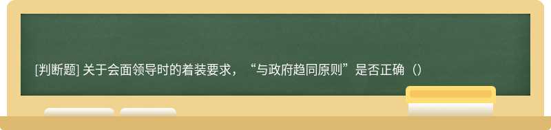 关于会面领导时的着装要求，“与政府趋同原则”是否正确（）