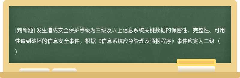 发生造成安全保护等级为三级及以上信息系统关键数据的保密性、完整性、可用性遭到破坏的信息安全事件，根据《信息系统应急管理及通报程序》事件应定为二级（）