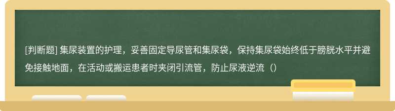 集尿装置的护理，妥善固定导尿管和集尿袋，保持集尿袋始终低于膀胱水平并避免接触地面，在活动或搬运患者时夹闭引流管，防止尿液逆流（）