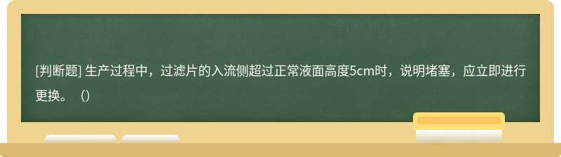 生产过程中，过滤片的入流侧超过正常液面高度5cm时，说明堵塞，应立即进行更换。（）