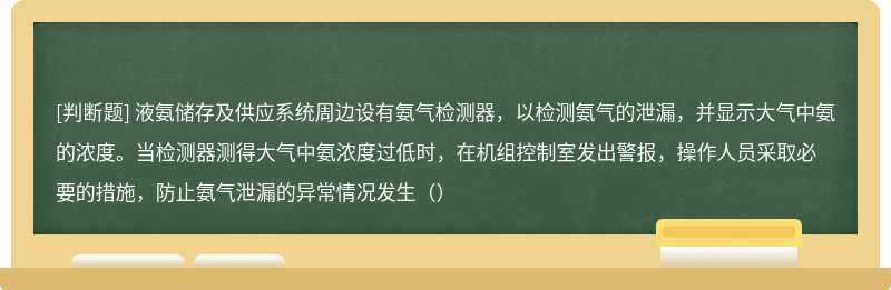 液氨储存及供应系统周边设有氨气检测器，以检测氨气的泄漏，并显示大气中氨的浓度。当检测器测得大气中氨浓度过低时，在机组控制室发出警报，操作人员采取必要的措施，防止氨气泄漏的异常情况发生（）