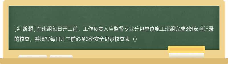 在班组每日开工前，工作负责人应监督专业分包单位施工班组完成3份安全记录的核查，并填写每日开工前必备3份安全记录核查表（）