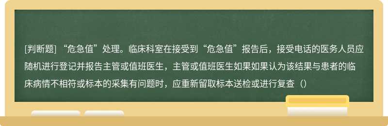 “危急值”处理。临床科室在接受到“危急值”报告后，接受电话的医务人员应随机进行登记并报告主管或值班医生，主管或值班医生如果如果认为该结果与患者的临床病情不相符或标本的采集有问题时，应重新留取标本送检或进行复查（）