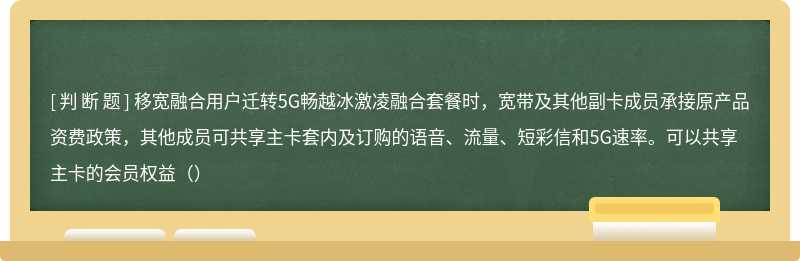 移宽融合用户迁转5G畅越冰激凌融合套餐时，宽带及其他副卡成员承接原产品资费政策，其他成员可共享主卡套内及订购的语音、流量、短彩信和5G速率。可以共享主卡的会员权益（）