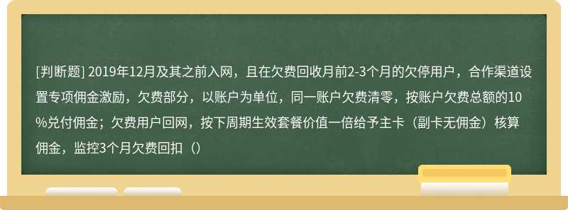 2019年12月及其之前入网，且在欠费回收月前2-3个月的欠停用户，合作渠道设置专项佣金激励，欠费部分，以账户为单位，同一账户欠费清零，按账户欠费总额的10%兑付佣金；欠费用户回网，按下周期生效套餐价值一倍给予主卡（副卡无佣金）核算佣金，监控3个月欠费回扣（）