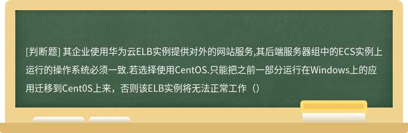 其企业使用华为云ELB实例提供对外的网站服务,其后端服务器组中的ECS实例上运行的操作系统必须一致.若选择使用CentOS.只能把之前一部分运行在Windows上的应用迁移到Cent0S上来，否则该ELB实例将无法正常工作（）
