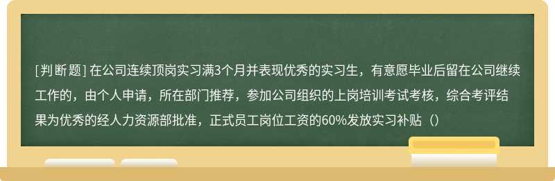 在公司连续顶岗实习满3个月并表现优秀的实习生，有意愿毕业后留在公司继续工作的，由个人申请，所在部门推荐，参加公司组织的上岗培训考试考核，综合考评结果为优秀的经人力资源部批准，正式员工岗位工资的60%发放实习补贴（）