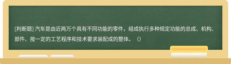 汽车是由近两万个具有不同功能的零件，组成执行多种规定功能的总成、机构、部件、按一定的工艺程序和技术要求装配成的整体。（）