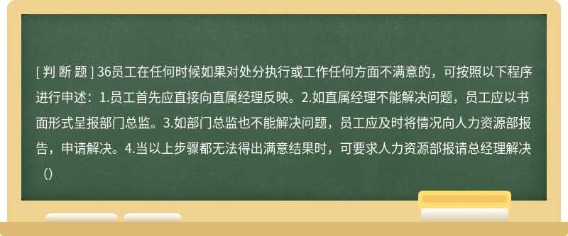 36员工在任何时候如果对处分执行或工作任何方面不满意的，可按照以下程序进行申述：1.员工首先应直接向直属经理反映。2.如直属经理不能解决问题，员工应以书面形式呈报部门总监。3.如部门总监也不能解决问题，员工应及时将情况向人力资源部报告，申请解决。4.当以上步骤都无法得出满意结果时，可要求人力资源部报请总经理解决（）