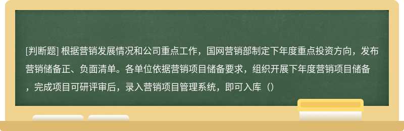 根据营销发展情况和公司重点工作，国网营销部制定下年度重点投资方向，发布营销储备正、负面清单。各单位依据营销项目储备要求，组织开展下年度营销项目储备，完成项目可研评审后，录入营销项目管理系统，即可入库（）