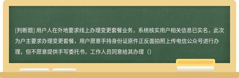 用户人在外地要求线上办理变更套餐业务，系统核实用户相关信息已实名，此次为户主要求办理变更套餐，用户愿意手持身份证原件正反面拍照上传电信公众号进行办理，但不愿意提供手写委托书，工作人员同意给其办理（）