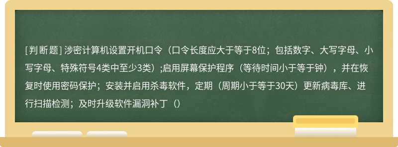 涉密计算机设置开机口令（口令长度应大于等于8位；包括数字、大写字母、小写字母、特殊符号4类中至少3类）;启用屏幕保护程序（等待时间小于等于钟），并在恢复时使用密码保护；安装并启用杀毒软件，定期（周期小于等于30天）更新病毒库、进行扫描检测；及时升级软件漏洞补丁（）