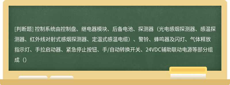 控制系统由控制盘、继电器模块、后备电池、探测器（光电感烟探测器、感温探测器、红外线对射式感烟探测器、定温式感温电缆）、警铃、蜂鸣器及闪灯、气体释放指示灯、手拉启动器、紧急停止按钮、手/自动转换开关、24VDC辅助联动电源等部分组成（）