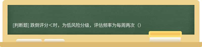 跌倒评分＜时，为低风险分级，评估频率为每周两次（）