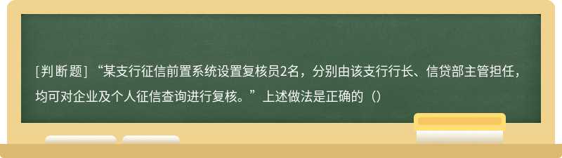 “某支行征信前置系统设置复核员2名，分别由该支行行长、信贷部主管担任，均可对企业及个人征信查询进行复核。”上述做法是正确的（）