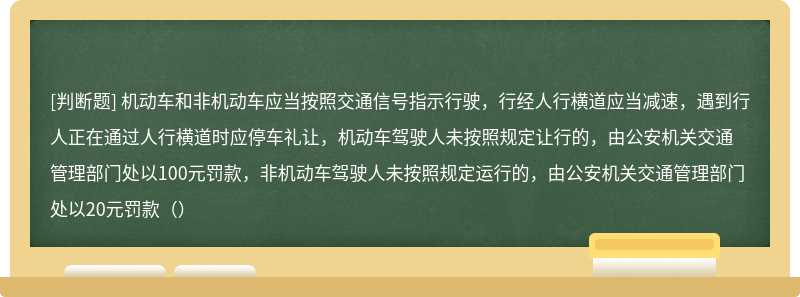 机动车和非机动车应当按照交通信号指示行驶，行经人行横道应当减速，遇到行人正在通过人行横道时应停车礼让，机动车驾驶人未按照规定让行的，由公安机关交通管理部门处以100元罚款，非机动车驾驶人未按照规定运行的，由公安机关交通管理部门处以20元罚款（）