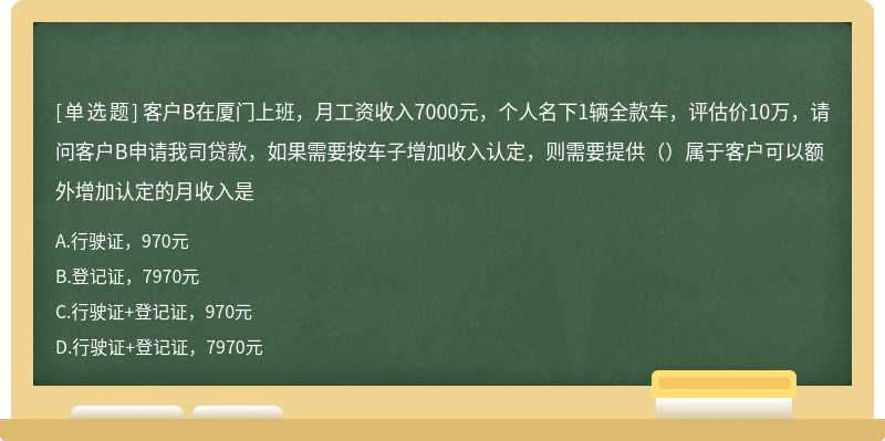 客户B在厦门上班，月工资收入7000元，个人名下1辆全款车，评估价10万，请问客户B申请我司贷款，如果需要按车子增加收入认定，则需要提供（）属于客户可以额外增加认定的月收入是