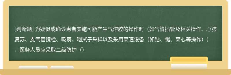 为疑似或确诊患者实施可能产生气溶胶的操作时（如气管插管及相关操作、心肺复苏、支气管镜检、吸痰、咽拭子采样以及采用高速设备（如钻、锯、离心等操作）），医务人员应采取二级防护（）