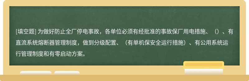 为做好防止全厂停电事故，各单位必须有经批准的事故保厂用电措施、（）、有直流系统熔断器管理制度，做到分级配置、（有单机保安全运行措施）、有公用系统运行管理制度和有零启动方案。