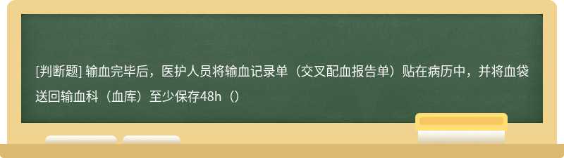 输血完毕后，医护人员将输血记录单（交叉配血报告单）贴在病历中，并将血袋送回输血科（血库）至少保存48h（）