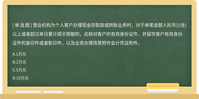 营业机构为个人客户办理现金存取款或转账业务时，对于单笔金额人民币()(含)以上或者超过单日累计提示限额的，应核对客户的有效身份证件，并留存客户有效身份证件的复印件或者影印件，以及业务办理场景照作会计凭证附件。