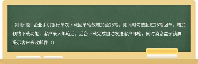 企业手机银行单次下载回单笔数增加至25笔。如同时勾选超过25笔回单，增加预约下载功能，客户录入邮箱后，后台下载完成自动发送客户邮箱，同时消息盒子锁屏提示客户查收邮件（）