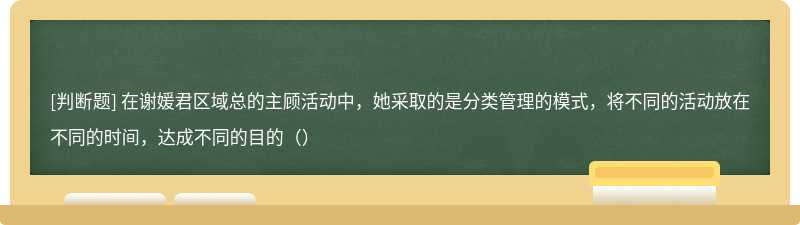 在谢媛君区域总的主顾活动中，她采取的是分类管理的模式，将不同的活动放在不同的时间，达成不同的目的（）