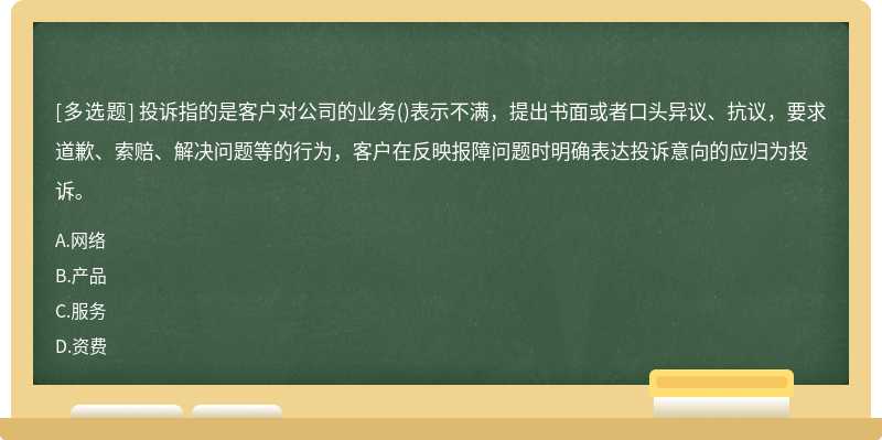 投诉指的是客户对公司的业务()表示不满，提出书面或者口头异议、抗议，要求道歉、索赔、解决问题等的行为，客户在反映报障问题时明确表达投诉意向的应归为投诉。