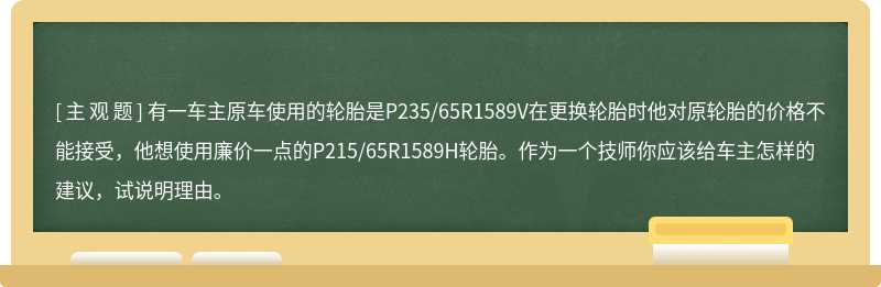 有一车主原车使用的轮胎是P235/65R1589V在更换轮胎时他对原轮胎的价格不能接受，他想使用廉价一点的P215/65R1589H轮胎。作为一个技师你应该给车主怎样的建议，试说明理由。