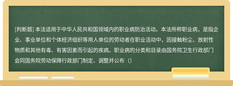 本法适用于中华人民共和国领域内的职业病防治活动。本法所称职业病，是指企业、事业单位和个体经济组织等用人单位的劳动者在职业活动中，因接触粉尘、放射性物质和其他有毒、有害因素而引起的疾病。职业病的分类和目录由国务院卫生行政部门会同国务院劳动保障行政部门制定、调整并公布（）