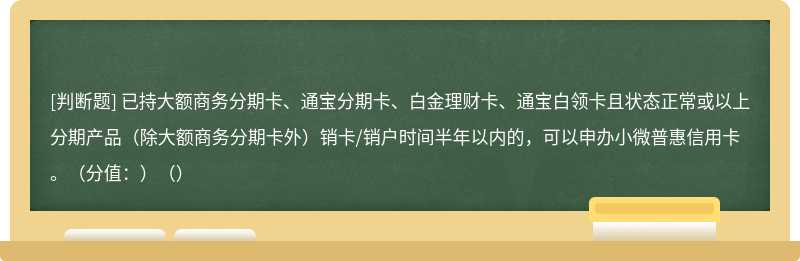 已持大额商务分期卡、通宝分期卡、白金理财卡、通宝白领卡且状态正常或以上分期产品（除大额商务分期卡外）销卡/销户时间半年以内的，可以申办小微普惠信用卡。（分值：）（）