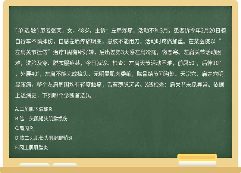 患者张某，女，48岁。主诉：左肩疼痛，活动不利3月。患者诉今年2月20日骑自行车不慎摔伤，自感左肩疼痛明亚，患肢不能用刀，活动时疼痛加重。在某医院以“左肩关节挫伤”治疗1周有所好转，后出差第3天感左肩冷痛，微恶寒。左肩关节活动困难，洗脸及穿、脱衣服疼甚，今日就诊。检查：左肩天节活动困难，前屈50°，后伸10°，外展40°，左肩不能完成梳头，无明显肌肉委缩，肱骨结节间沟处、天宗穴、肩井穴明显压痛，整个左肩周围均有轻度触痛，舌苔薄脉沉紧。X线检查：肩关节未见异常。依据上述病史，下列哪个诊断首选()。