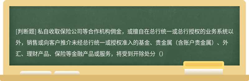 私自收取保险公司等合作机构佣金，或擅自在总行统一或总行授权的业务系统以外，销售或向客户推介未经总行统一或授权准入的基金、贵金属（含账户贵金属）、外汇、理财产品、保险等金融产品或服务，将受到开除处分（）