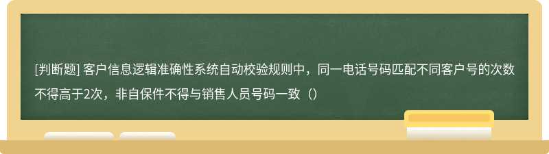 客户信息逻辑准确性系统自动校验规则中，同一电话号码匹配不同客户号的次数不得高于2次，非自保件不得与销售人员号码一致（）