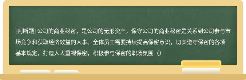 公司的商业秘密，是公司的无形资产，保守公司的商业秘密是关系到公司参与市场竞争和获取经济效益的大事。全体员工需要持续提高保密意识，切实遵守保密的各项基本规定，打造人人重视保密，积极参与保密的职场氛围（）