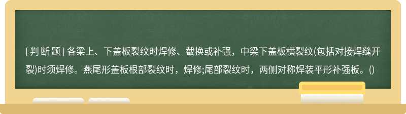 各梁上、下盖板裂纹时焊修、截换或补强，中梁下盖板横裂纹(包括对接焊缝开裂)时须焊修。燕尾形盖板根部裂纹时，焊修;尾部裂纹时，两侧对称焊装平形补强板。()