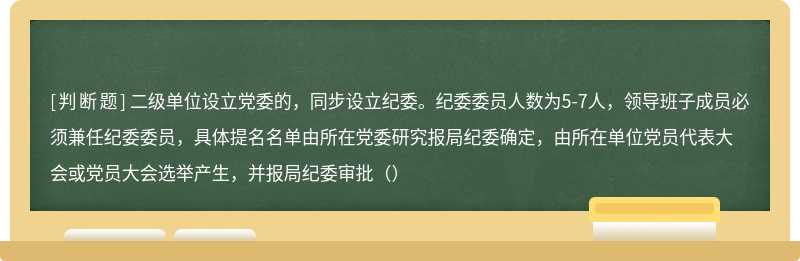 二级单位设立党委的，同步设立纪委。纪委委员人数为5-7人，领导班子成员必须兼任纪委委员，具体提名名单由所在党委研究报局纪委确定，由所在单位党员代表大会或党员大会选举产生，并报局纪委审批（）