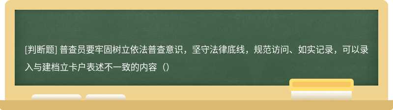 普查员要牢固树立依法普查意识，坚守法律底线，规范访问、如实记录，可以录入与建档立卡户表述不一致的内容（）