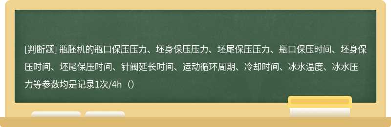 瓶胚机的瓶口保压压力、坯身保压压力、坯尾保压压力、瓶口保压时间、坯身保压时间、坯尾保压时间、针阀延长时间、运动循环周期、冷却时间、冰水温度、冰水压力等参数均是记录1次/4h（）