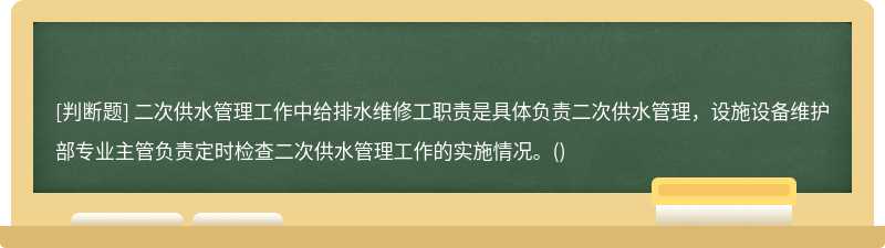 二次供水管理工作中给排水维修工职责是具体负责二次供水管理，设施设备维护部专业主管负责定时检查二次供水管理工作的实施情况。()