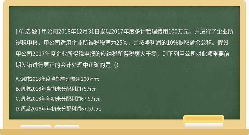 甲公司2018年12月31日发现2017年度多计管理费用100万元，并进行了企业所得税申报，甲公司适用企业所得税税率为25%，并按净利润的10%提取盈余公积。假设甲公司2017年度企业所得税申报的应纳税所得税额大于零，则下列甲公司对此项重要前期差错进行更正的会计处理中正确的是（）