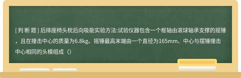 后排座椅头枕后向吸能实验方法:试验仪器包含一个枢轴由滚球轴承支撑的摇锤，且在撞击中心的质量为6.8kg。摇锤最高末端由一个直径为165mm、中心与摆锤撞击中心相同的头模组成（）