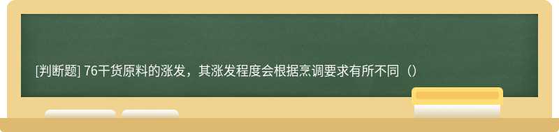 76干货原料的涨发，其涨发程度会根据烹调要求有所不同（）