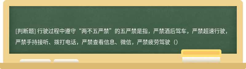 行驶过程中遵守“两不五严禁”的五严禁是指，严禁酒后驾车，严禁超速行驶，严禁手持接听、拨打电话，严禁查看信息、微信，严禁疲劳驾驶（）