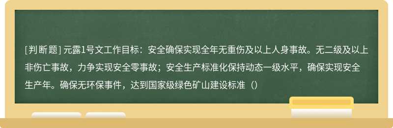 元露1号文工作目标：安全确保实现全年无重伤及以上人身事故。无二级及以上非伤亡事故，力争实现安全零事故；安全生产标准化保持动态一级水平，确保实现安全生产年。确保无环保事件，达到国家级绿色矿山建设标准（）