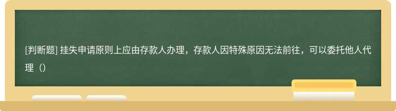 挂失申请原则上应由存款人办理，存款人因特殊原因无法前往，可以委托他人代理（）