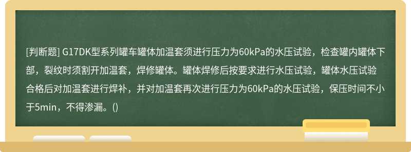 G17DK型系列罐车罐体加温套须进行压力为60kPa的水压试验，检查罐内罐体下部，裂纹时须割开加温套，焊修罐体。罐体焊修后按要求进行水压试验，罐体水压试验合格后对加温套进行焊补，并对加温套再次进行压力为60kPa的水压试验，保压时间不小于5min，不得渗漏。()