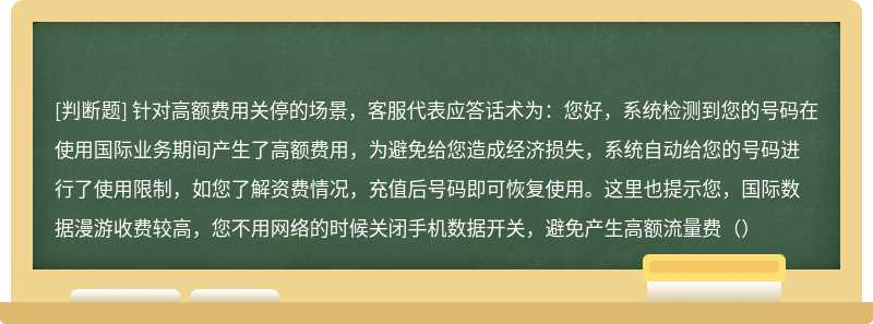 针对高额费用关停的场景，客服代表应答话术为：您好，系统检测到您的号码在使用国际业务期间产生了高额费用，为避免给您造成经济损失，系统自动给您的号码进行了使用限制，如您了解资费情况，充值后号码即可恢复使用。这里也提示您，国际数据漫游收费较高，您不用网络的时候关闭手机数据开关，避免产生高额流量费（）