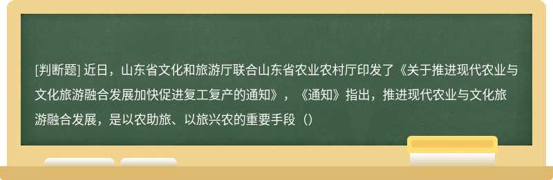 近日，山东省文化和旅游厅联合山东省农业农村厅印发了《关于推进现代农业与文化旅游融合发展加快促进复工复产的通知》，《通知》指出，推进现代农业与文化旅游融合发展，是以农助旅、以旅兴农的重要手段（）