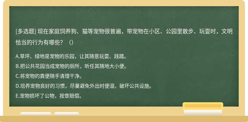 现在家庭饲养狗、猫等宠物很普遍，带宠物在小区、公园里散步、玩耍时，文明恰当的行为有哪些？（）